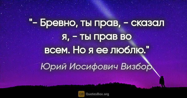 Юрий Иосифович Визбор цитата: "- Бревно, ты прав, - сказал я, - ты прав во всем. Но я ее люблю."