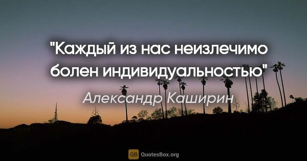 Александр Каширин цитата: "Каждый из нас неизлечимо болен индивидуальностью"