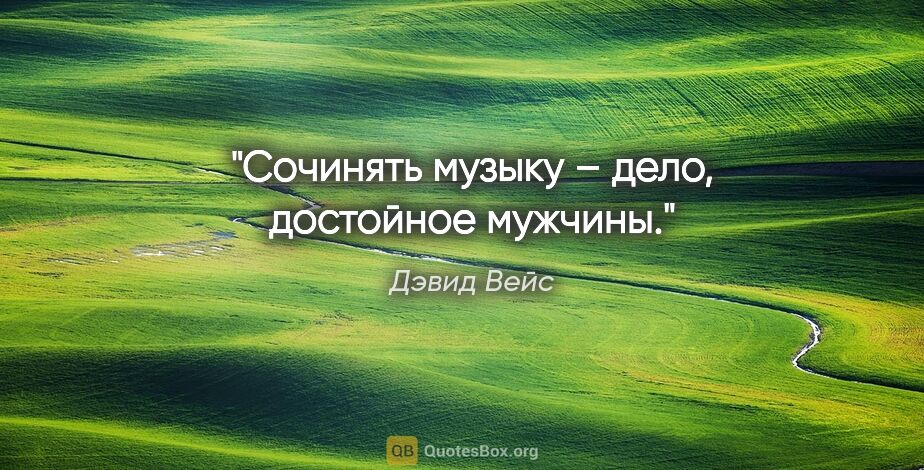 Дэвид Вейс цитата: "Сочинять музыку – дело, достойное мужчины."