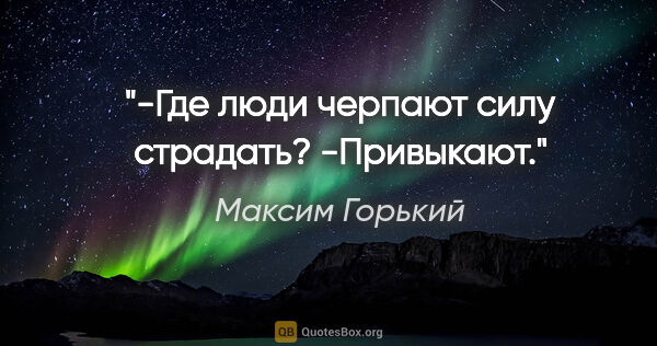 Максим Горький цитата: "-Где люди черпают силу страдать?

-Привыкают."