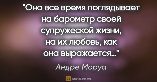 Андре Моруа цитата: "Она все время поглядывает на барометр своей супружеской жизни,..."