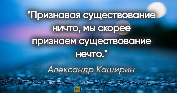 Александр Каширин цитата: "Признавая существование ничто, мы скорее признаем..."