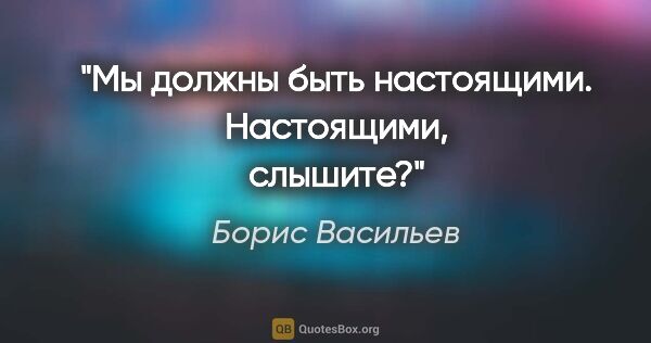 Борис Васильев цитата: "Мы должны быть настоящими. Настоящими, слышите?"