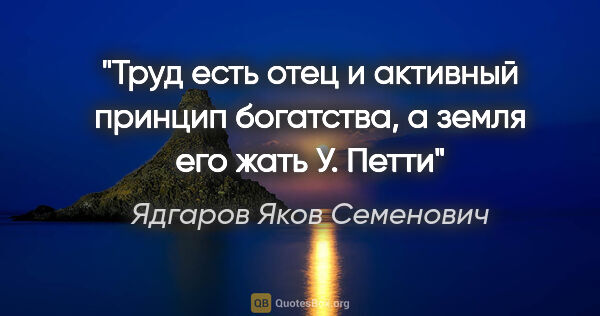 Ядгаров Яков Семенович цитата: "«Труд есть отец и активный принцип богатства, а земля его..."