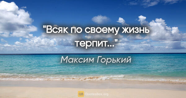Максим Горький цитата: "Всяк по своему жизнь терпит..."