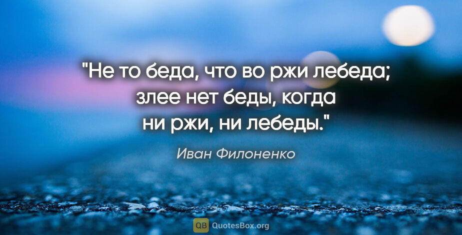 Иван Филоненко цитата: "Не то беда, что во ржи лебеда; злее нет беды, когда ни ржи, ни..."
