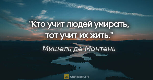 Мишель де Монтень цитата: "Кто учит людей умирать, тот учит их жить."