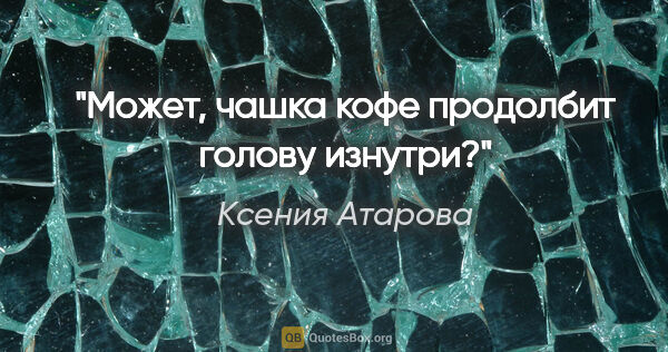 Ксения Атарова цитата: ""Может, чашка кофе продолбит голову изнутри?""
