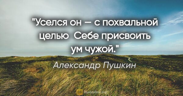 Александр Пушкин цитата: "Уселся он — с похвальной целью 

Себе присвоить ум чужой."