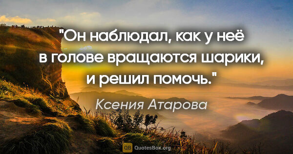 Ксения Атарова цитата: "Он наблюдал, как у неё в голове вращаются шарики, и решил помочь."