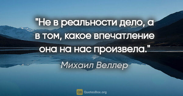 Михаил Веллер цитата: "Не в реальности дело, а в том, какое впечатление она на нас..."