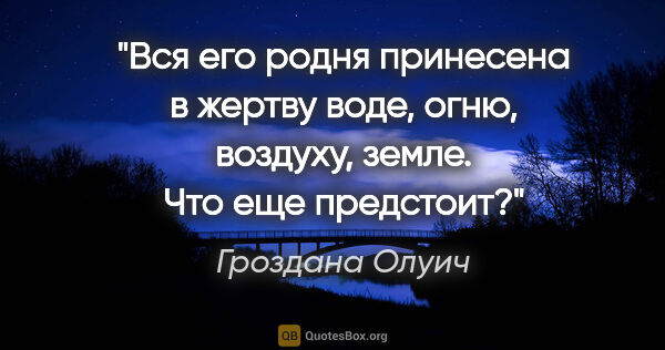 Гроздана Олуич цитата: "Вся его родня принесена в жертву воде, огню, воздуху, земле...."