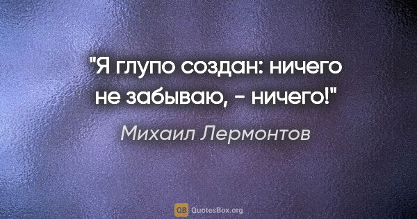 Михаил Лермонтов цитата: "Я глупо создан: ничего не забываю, - ничего!"