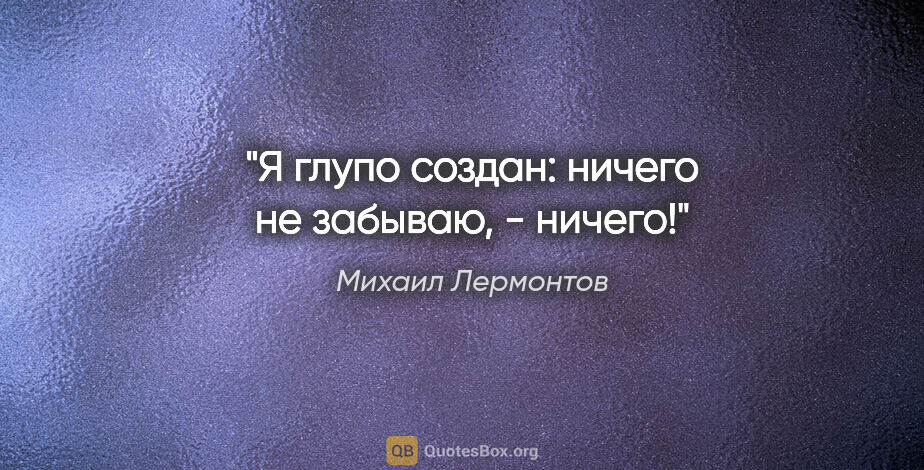 Михаил Лермонтов цитата: "Я глупо создан: ничего не забываю, - ничего!"