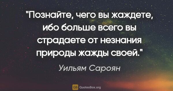 Уильям Сароян цитата: "Познайте, чего вы жаждете, ибо больше всего вы страдаете от..."