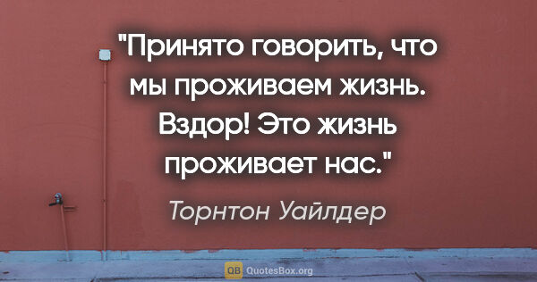 Торнтон Уайлдер цитата: "Принято говорить, что мы «проживаем жизнь». Вздор! Это жизнь..."