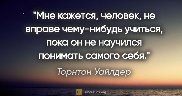 Торнтон Уайлдер цитата: "Мне кажется, человек, не вправе чему-нибудь учиться, пока он..."