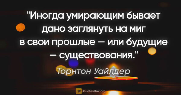 Торнтон Уайлдер цитата: "Иногда умирающим бывает дано заглянуть на миг в свои прошлые —..."