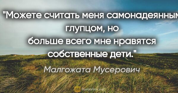 Малгожата Мусерович цитата: "Можете считать меня самонадеянным глупцом, но больше всего мне..."