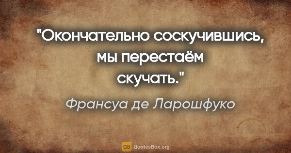 Франсуа де Ларошфуко цитата: "Окончательно соскучившись, мы перестаём скучать."