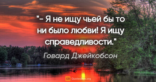 Говард Джейкобсон цитата: "- Я не ищу чьей бы то ни было любви! Я ищу справедливости."