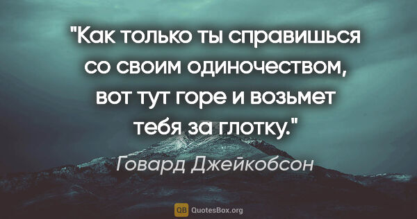 Говард Джейкобсон цитата: "Как только ты справишься со своим одиночеством, вот тут горе и..."