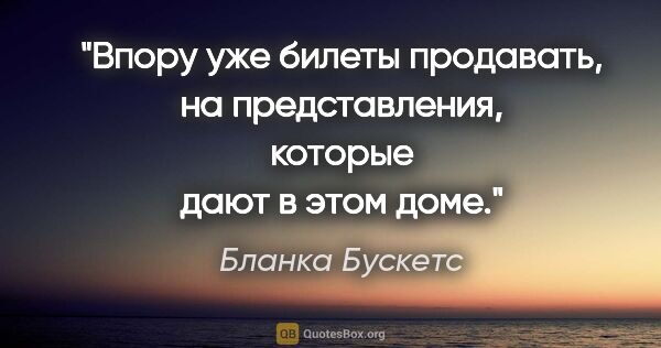 Бланка Бускетс цитата: "Впору уже билеты продавать, на представления, которые дают в..."