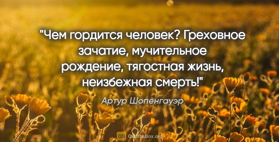 Артур Шопенгауэр цитата: "Чем гордится человек? Греховное зачатие, мучительное рождение,..."