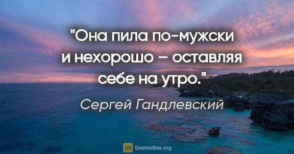 Сергей Гандлевский цитата: "Она пила по-мужски и нехорошо – оставляя себе на утро."