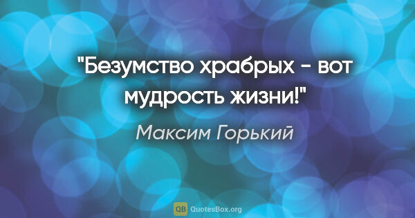 Максим Горький цитата: "Безумство храбрых - вот мудрость жизни!"