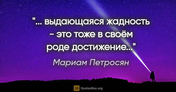 Мариам Петросян цитата: ""... выдающаяся жадность - это тоже в своём роде достижение...""