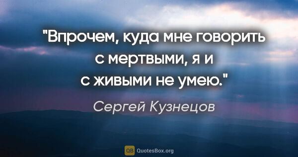 Сергей Кузнецов цитата: "Впрочем, куда мне говорить с мертвыми, я и с живыми не умею."