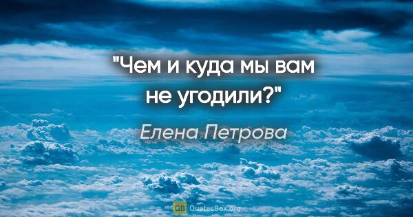 Елена Петрова цитата: "Чем и куда мы вам не угодили?"