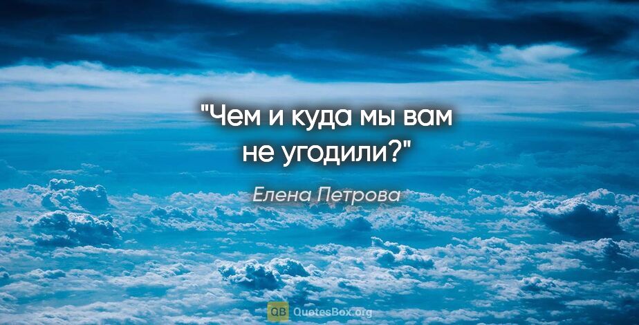 Елена Петрова цитата: "Чем и куда мы вам не угодили?"