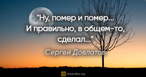 Сергей Довлатов цитата: "Ну, помер и помер... И правильно, в общем-то, сделал..."