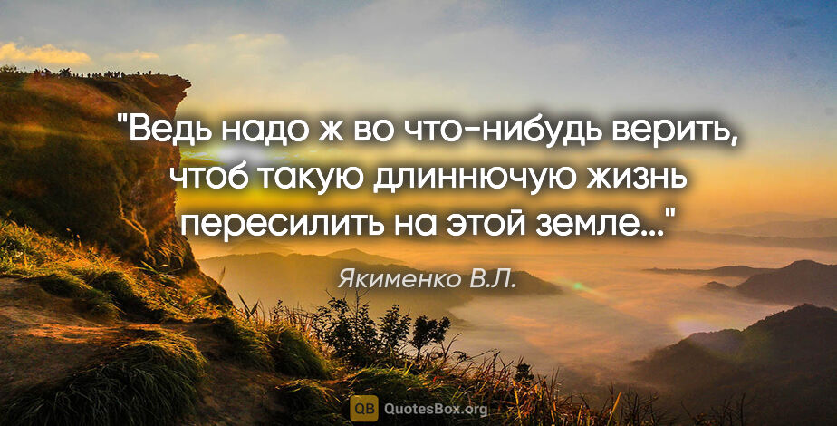 Якименко В.Л. цитата: "Ведь надо ж во что-нибудь верить, чтоб такую длиннючую жизнь..."