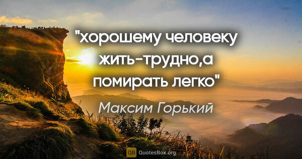 Максим Горький цитата: "хорошему человеку жить-трудно,а помирать легко"