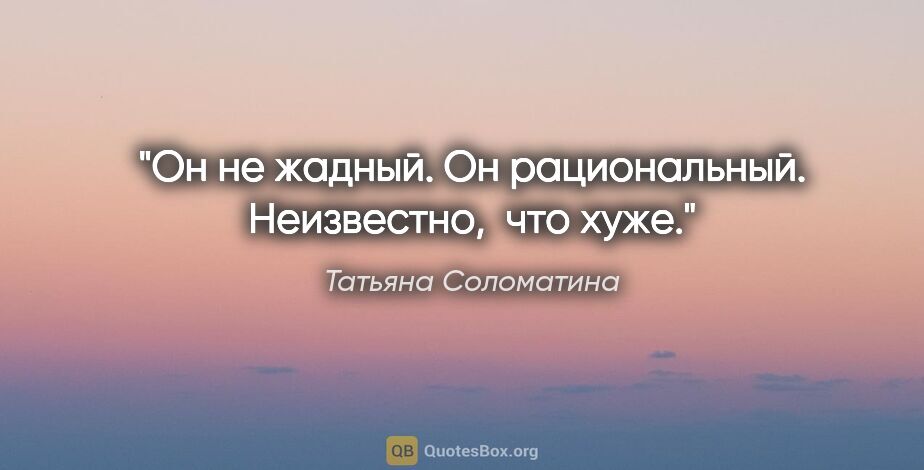 Татьяна Соломатина цитата: "Он не жадный. Он рациональный. Неизвестно,  что хуже."