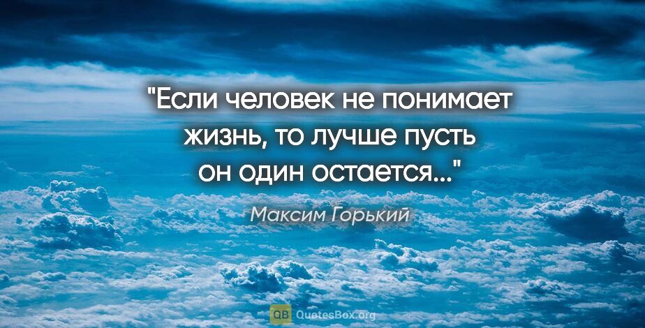 Максим Горький цитата: "Если человек не понимает жизнь, то лучше пусть он один..."