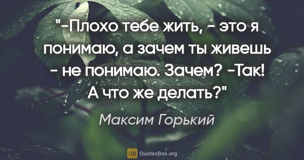 Максим Горький цитата: "-Плохо тебе жить, - это я понимаю, а зачем ты живешь - не..."