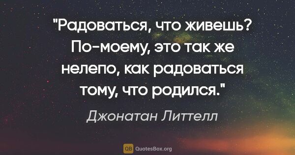 Джонатан Литтелл цитата: "Радоваться, что живешь? По-моему, это так же нелепо, как..."