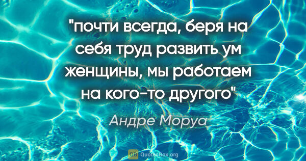 Андре Моруа цитата: "почти всегда, беря на себя труд развить ум женщины, мы..."