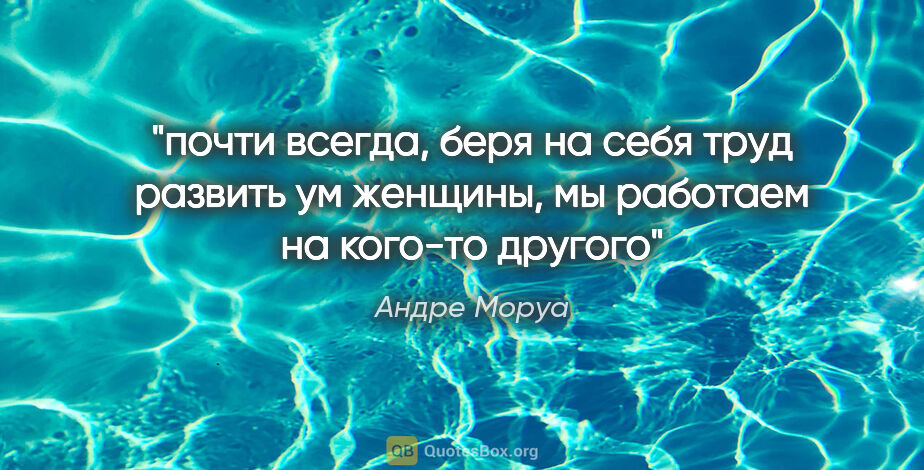 Андре Моруа цитата: "почти всегда, беря на себя труд развить ум женщины, мы..."