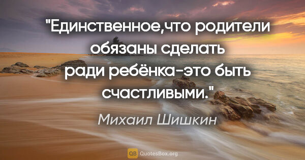 Михаил Шишкин цитата: "Единственное,что родители обязаны сделать ради ребёнка-это..."