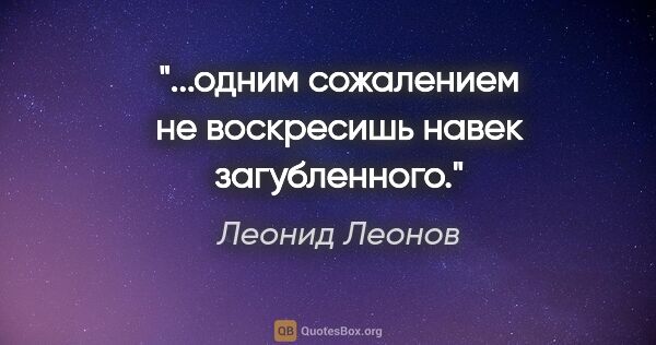 Леонид Леонов цитата: "...одним сожалением не воскресишь навек загубленного."