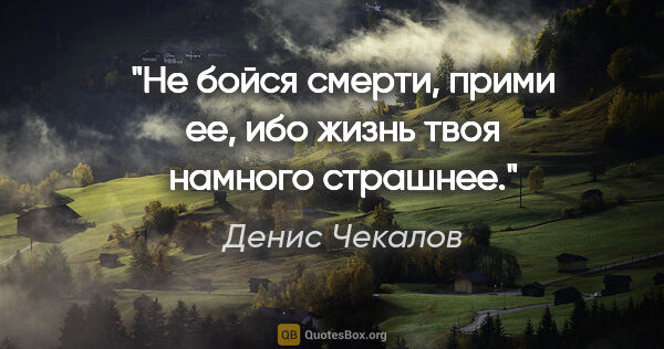 Денис Чекалов цитата: "Не бойся смерти, прими ее, ибо жизнь твоя намного страшнее."