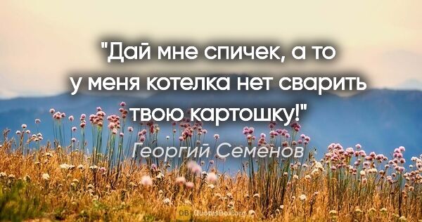 Георгий Семенов цитата: "Дай мне спичек, а то у меня котелка нет сварить твою картошку!"