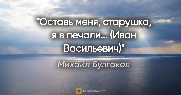 Михаил Булгаков цитата: "Оставь меня, старушка, я в печали... (Иван Васильевич)"