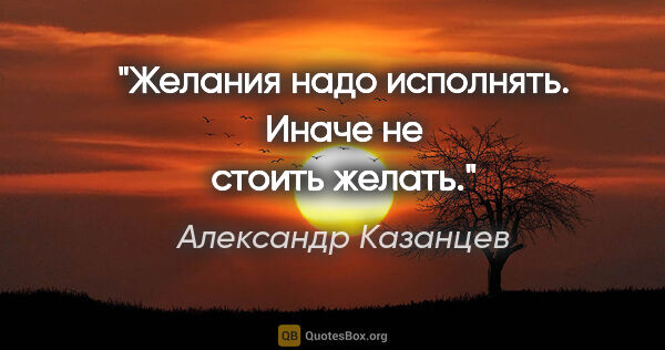 Александр Казанцев цитата: "Желания надо исполнять. Иначе не стоить желать."