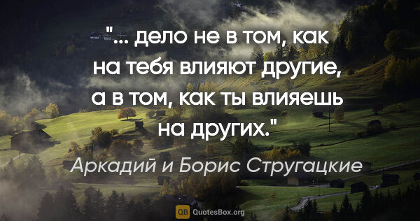Аркадий и Борис Стругацкие цитата: " дело не в том, как на тебя влияют другие, а в том, как ты..."